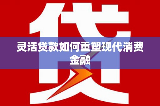 清镇灵活贷款如何重塑现代消费金融