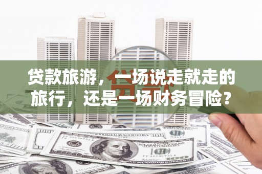 清镇贷款旅游，一场说走就走的旅行，还是一场财务冒险？