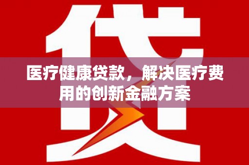 清镇医疗健康贷款，解决医疗费用的创新金融方案