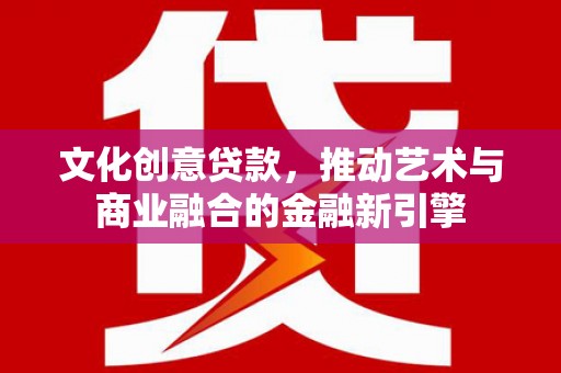 清镇文化创意贷款，推动艺术与商业融合的金融新引擎