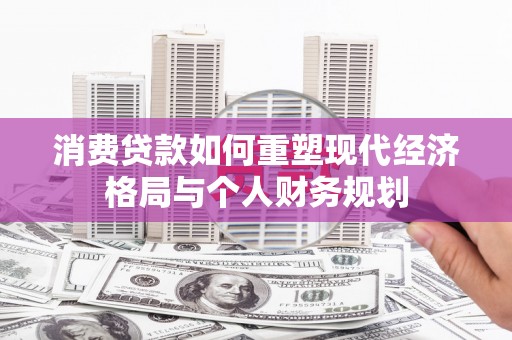 清镇消费贷款如何重塑现代经济格局与个人财务规划