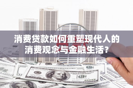 清镇消费贷款如何重塑现代人的消费观念与金融生活？