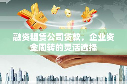 清镇融资租赁公司贷款，企业资金周转的灵活选择