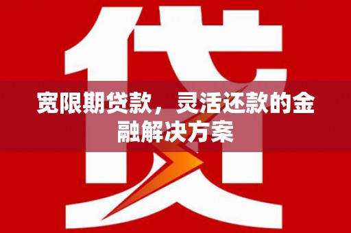 清镇宽限期贷款，灵活还款的金融解决方案