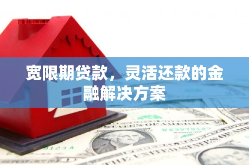 清镇宽限期贷款，灵活还款的金融解决方案