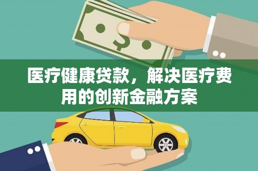 清镇医疗健康贷款，解决医疗费用的创新金融方案