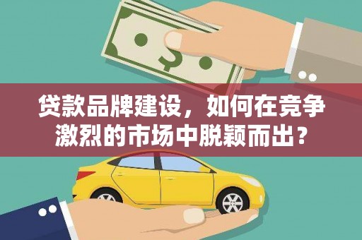 清镇贷款品牌建设，如何在竞争激烈的市场中脱颖而出？